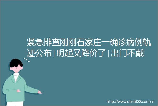 紧急排查刚刚石家庄一确诊病例轨迹公布∣明起又降价了∣出门不戴口罩或将承担责任