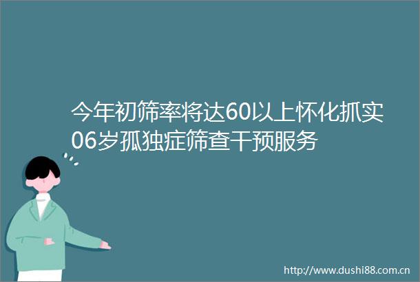 今年初筛率将达60以上怀化抓实06岁孤独症筛查干预服务