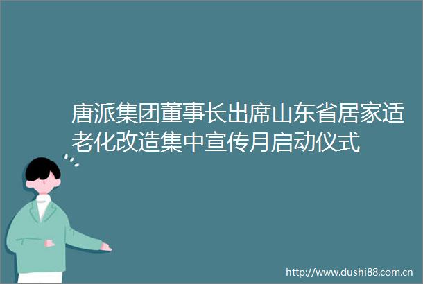 唐派集团董事长出席山东省居家适老化改造集中宣传月启动仪式