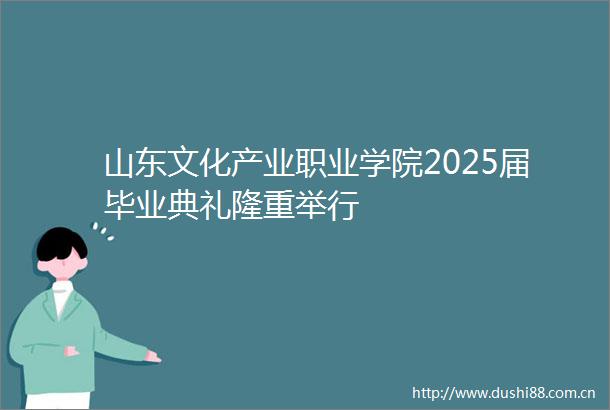 山东文化产业职业学院2025届毕业典礼隆重举行