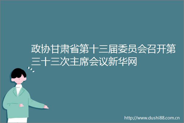 政协甘肃省第十三届委员会召开第三十三次会议新华网