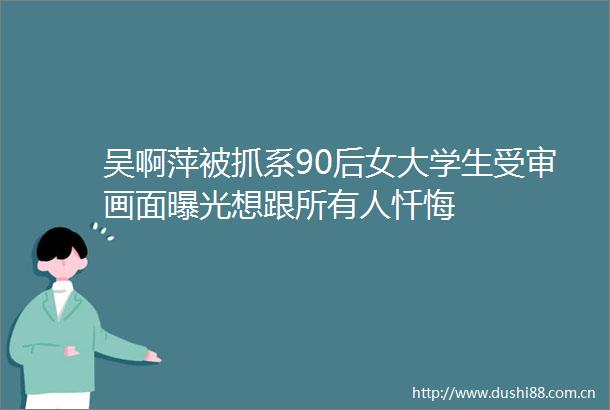 吴啊萍被抓系90后女大学生受审画面想跟所有人忏悔