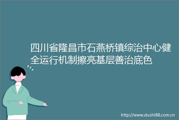 四川省隆昌市石燕桥镇综治中心健全运行机制擦亮基层善治底色