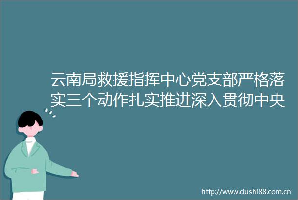 云南局救援指挥中心党支部严格落实三个动作扎实推进深入贯彻中央八项规定精神学习教育