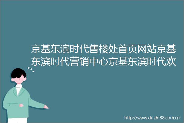 京基东滨时代售楼处首页网站京基东滨时代营销中心京基东滨时代欢迎您楼盘详情最新价格户型图容积率最新房价