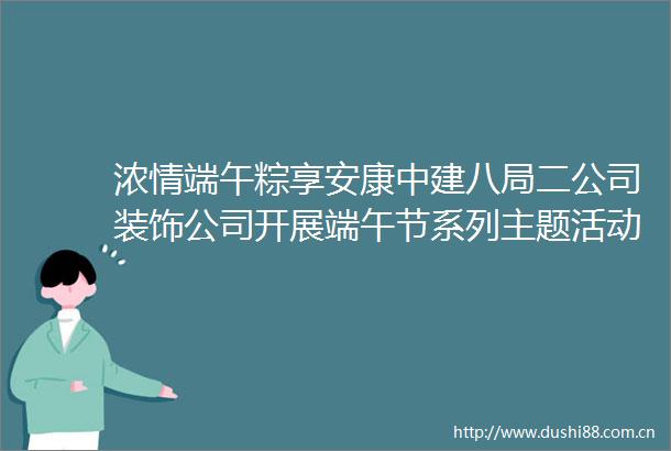 浓情端午粽享安康中建八局二公司装饰公司开展端午节系列主题活动