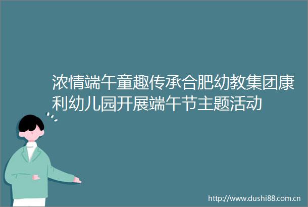 浓情端午童趣传承合肥幼教集团康利幼儿园开展端午节主题活动