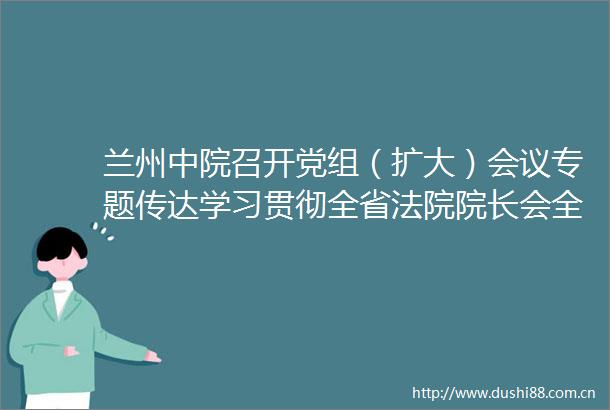 兰州中院召开党组（扩大）会议专题传达学习贯彻全省院长会全省队伍建设暨党风廉政建设和反工作会议精神