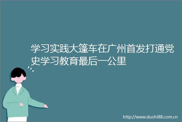 学习实践大篷车在广州首发打通党史学习教育最后一公里