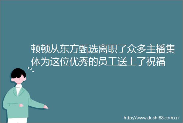 顿顿从东方甄选离职了众多主播集体为这位优秀的员工送上了祝福