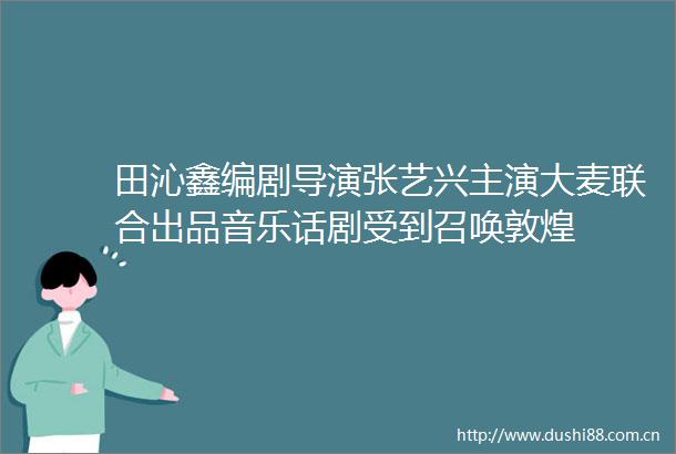田沁鑫编剧导演张艺兴主演大麦联合出品音乐话剧受到召唤敦煌