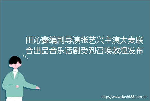 田沁鑫编剧导演张艺兴主演大麦联合出品音乐话剧受到召唤敦煌发布