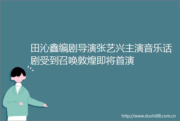 田沁鑫编剧导演张艺兴主演音乐话剧受到召唤敦煌即将首演