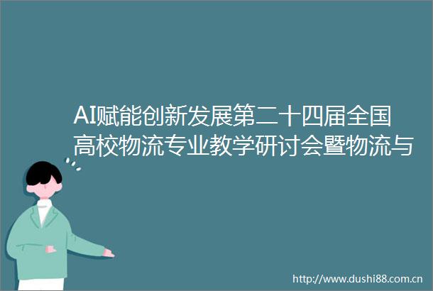 AI赋能创新发展第二十四届全国高校物流专业教学研讨会暨物流与供应链产教融合创新发展论坛内容速递