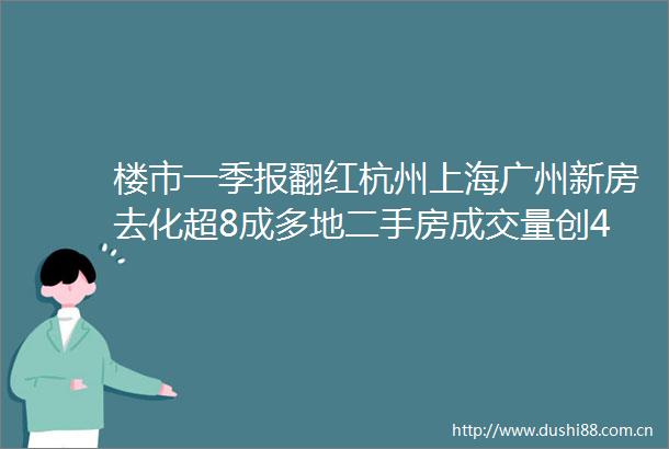楼市一季报翻红杭州上海广州新房去化超8成多地二手房成交量创4年来单季新高