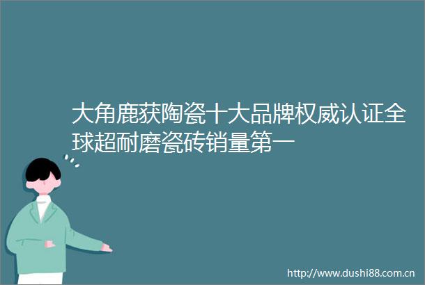 大角鹿获陶瓷十大品牌权威认证全球超耐磨瓷砖销量第一