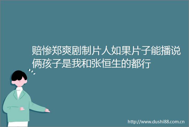 赔惨郑爽剧制片人如果片子能播说俩孩子是我和张恒生的都行