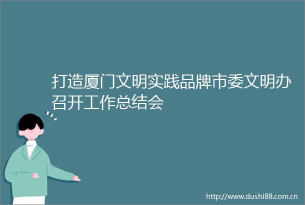 打造厦门文明实践品牌市委文明办召开工作总结会