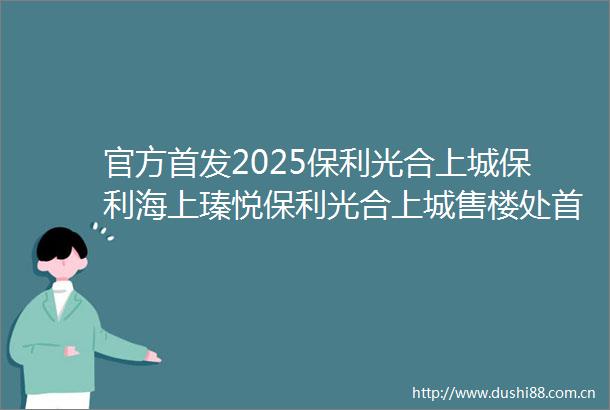 官方首发2025保利光合上城保利海上瑧悦保利光合上城售楼处首页网站户型配套楼盘详情最新楼盘测评