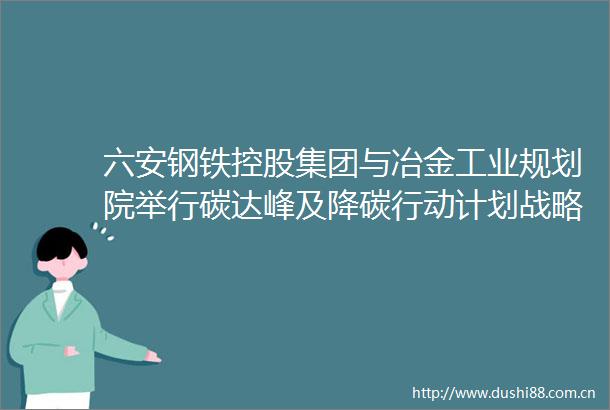六安钢铁控股集团与冶金工业规划院举行碳达峰及降碳行动计划战略合作签约仪式