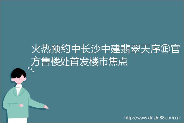 火热预约中长沙中建翡翠天序㊣官方售楼处首发楼市焦点