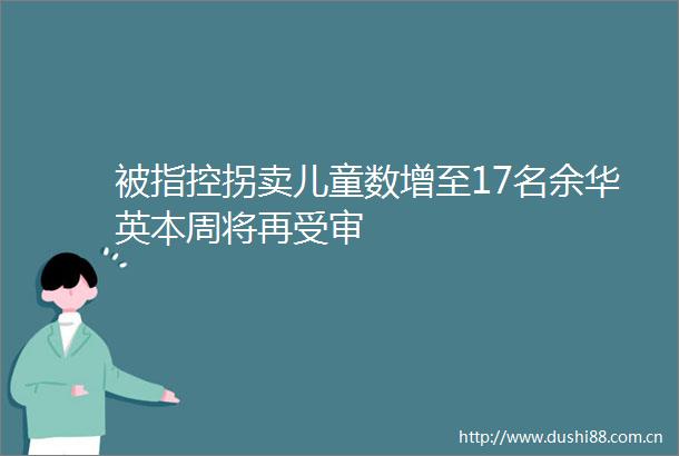 被指控拐卖儿童数增至17名余华英本周将再受审