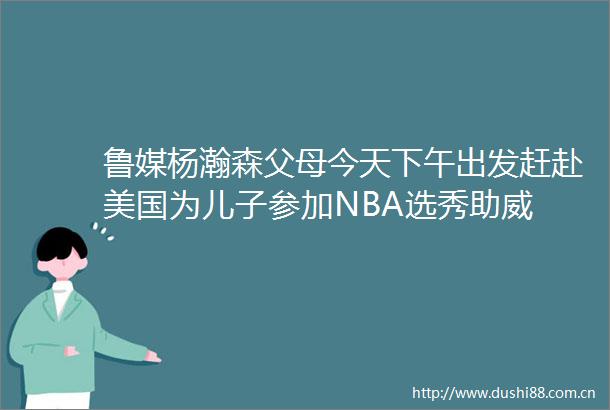 鲁媒杨瀚森父母今天下午出发赶赴美国为儿子参加NBA选秀助威