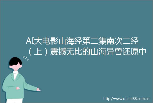 AI大电影山海经第二集南次二经（上）震撼无比的山海异兽还原上古神话故事