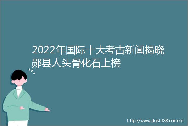 2022年国际十大考古新闻揭晓郧县人头骨化石上榜