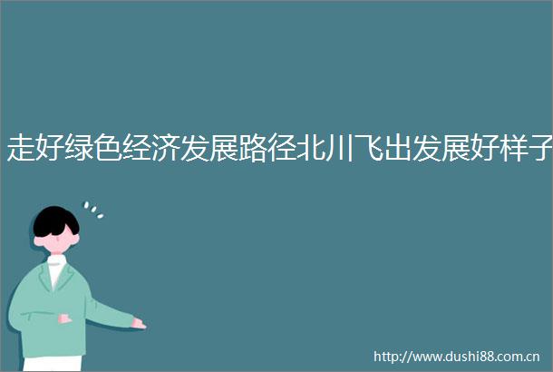 走好绿色经济发展路径北川飞出发展好样子