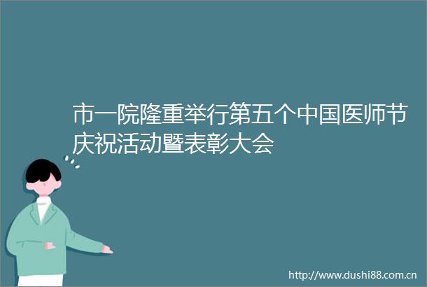 市一院隆重举行第五个医师节庆祝活动暨表彰大会