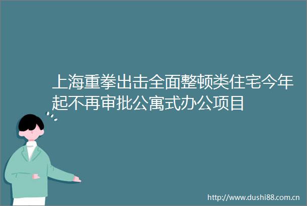 上海重拳出击全面整顿类住宅今年起不再审批公寓式办公项目