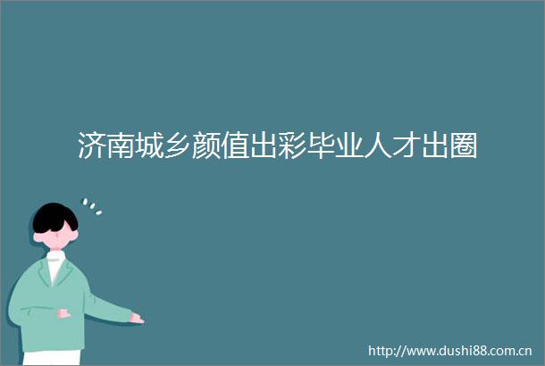 济南城乡颜值出彩毕业人才出圈