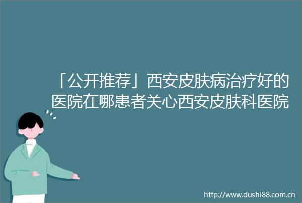 「公开推荐」西安皮肤病治疗好的医院在哪患者关心西安皮肤科医院排名