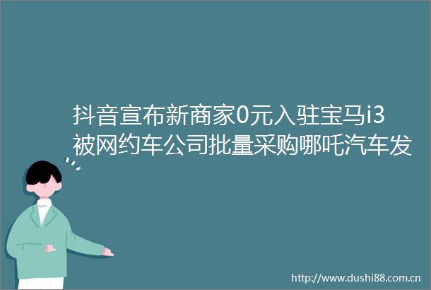 抖音宣布新商家0元入驻宝马i3被网约车公司批量采购哪吒汽车发重整声明晚集