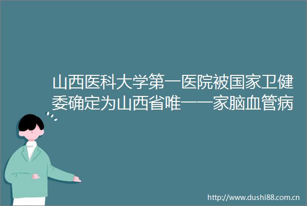 山西医科大学第一医院被卫健委确定为山西省唯一一家脑血管病防治技术牵头单位