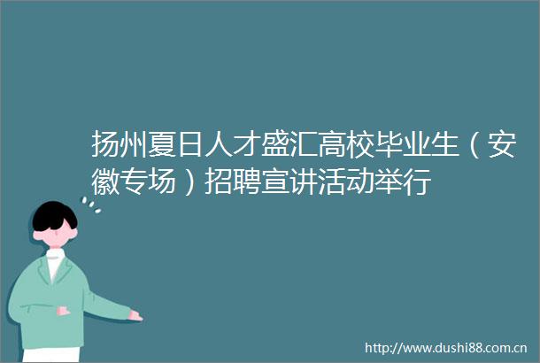 扬州夏日人才盛汇高校毕业生（安徽专场）招聘宣讲活动举行