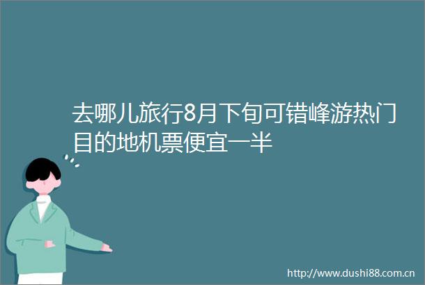 去哪儿旅行8月下旬可错峰游热门目的地机票便宜一半