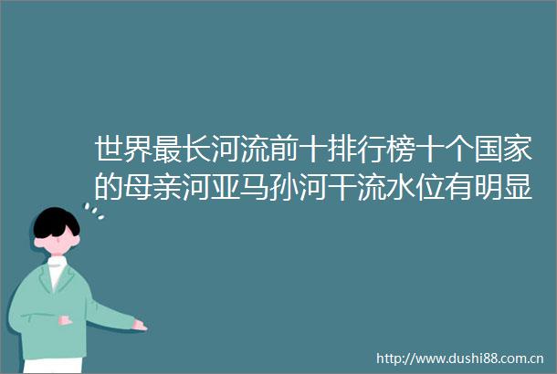 世界最长河流前十排行榜十个的母亲河亚马孙河干流水位有明显的季节变化