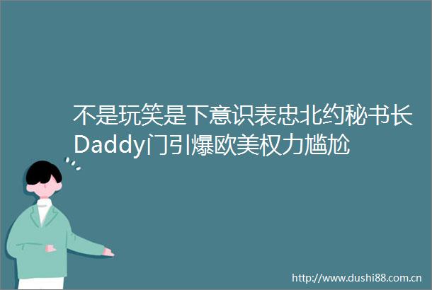 不是玩笑是下意识表忠北约秘书长Daddy门引爆欧美尴尬