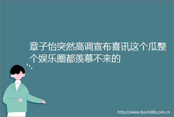 章子怡突然高调宣布喜讯这个瓜整个娱乐圈都羡慕不来的