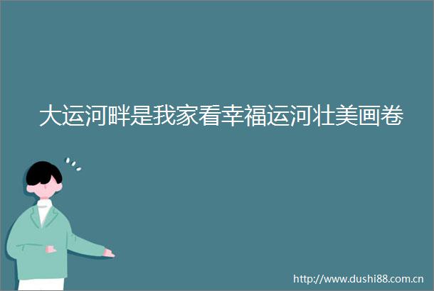 大运河畔是我家看幸福运河壮美画卷