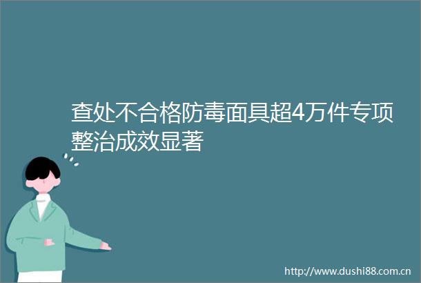 查处不合格防毒面具超4万件专项整治成效显著