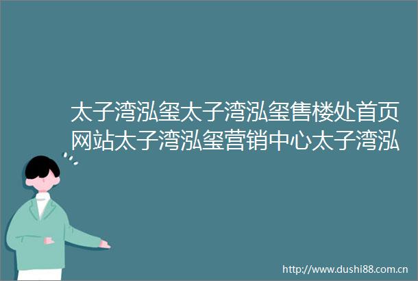 太子湾泓玺太子湾泓玺售楼处首页网站太子湾泓玺营销中心太子湾泓玺欢迎您楼盘详情最新价格户型图容积率最新售楼处