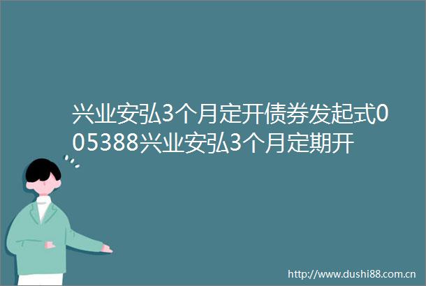 兴业安弘3个月定开债券发起式005388兴业安弘3个月定期开放债券型发起式证券投资基金招募说明书更新