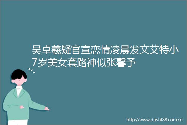 吴卓羲疑官宣恋情凌晨发文艾特小7岁美女套路神似张馨予