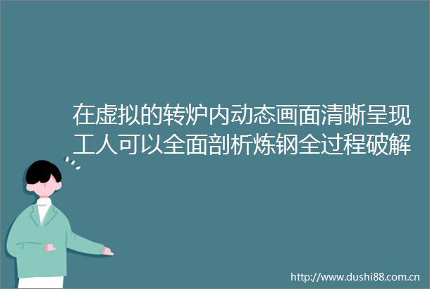 在虚拟的转炉内动态画面清晰呈现工人可以全面剖析炼钢全过程破解冶炼中的技术难题