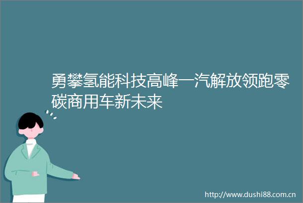 勇攀氢能科技高峰一汽解放领跑零碳商用车新未来