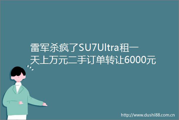 雷军杀疯了SU7Ultra租一天上万元二手订单转让6000元网友去年已见到现车