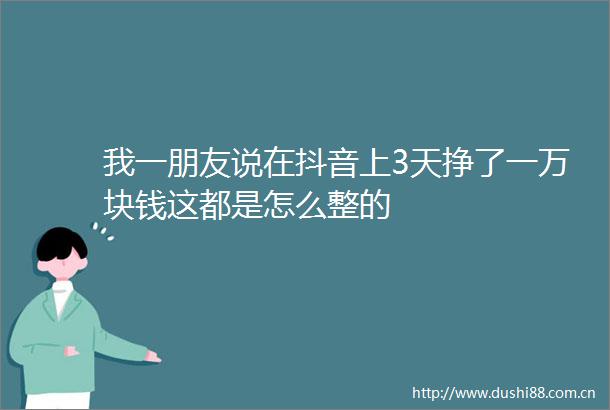 我一朋友说在抖音上3天挣了一万块钱这都是怎么整的